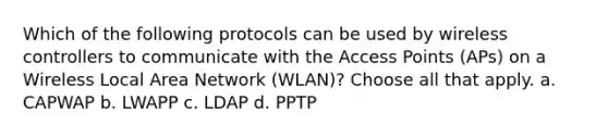 Which of the following protocols can be used by wireless controllers to communicate with the Access Points (APs) on a Wireless Local Area Network (WLAN)? Choose all that apply. a. CAPWAP b. LWAPP c. LDAP d. PPTP