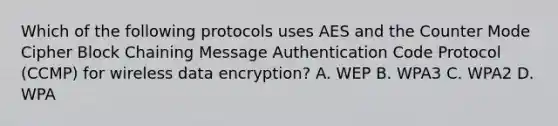 Which of the following protocols uses AES and the Counter Mode Cipher Block Chaining Message Authentication Code Protocol (CCMP) for wireless data encryption? A. WEP B. WPA3 C. WPA2 D. WPA