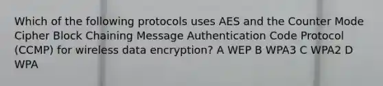 Which of the following protocols uses AES and the Counter Mode Cipher Block Chaining Message Authentication Code Protocol (CCMP) for wireless data encryption? A WEP B WPA3 C WPA2 D WPA