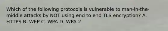 Which of the following protocols is vulnerable to man-in-the-middle attacks by NOT using end to end TLS encryption? A. HTTPS B. WEP C. WPA D. WPA 2