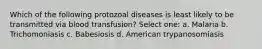 Which of the following protozoal diseases is least likely to be transmitted via blood transfusion? Select one: a. Malaria b. Trichomoniasis c. Babesiosis d. American trypanosomiasis