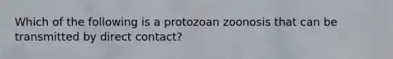 Which of the following is a protozoan zoonosis that can be transmitted by direct contact?