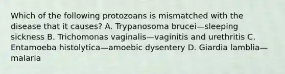 Which of the following protozoans is mismatched with the disease that it causes? A. Trypanosoma brucei—sleeping sickness B. Trichomonas vaginalis—vaginitis and urethritis C. Entamoeba histolytica—amoebic dysentery D. Giardia lamblia—malaria