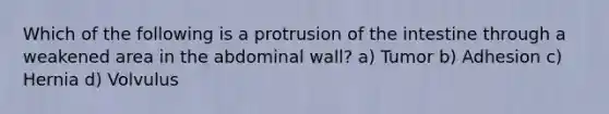 Which of the following is a protrusion of the intestine through a weakened area in the abdominal wall? a) Tumor b) Adhesion c) Hernia d) Volvulus