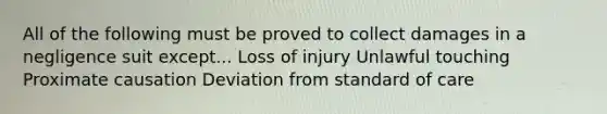 All of the following must be proved to collect damages in a negligence suit except... Loss of injury Unlawful touching Proximate causation Deviation from standard of care