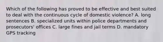 Which of the following has proved to be effective and best suited to deal with the continuous cycle of domestic violence?​ ​A. long sentences B. ​specialized units within police departments and prosecutors' offices ​C. large fines and jail terms ​D. mandatory GPS tracking