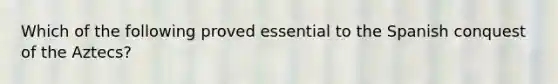 Which of the following proved essential to the Spanish conquest of the Aztecs?