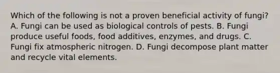 Which of the following is not a proven beneficial activity of fungi? A. Fungi can be used as biological controls of pests. B. Fungi produce useful foods, food additives, enzymes, and drugs. C. Fungi fix atmospheric nitrogen. D. Fungi decompose plant matter and recycle vital elements.