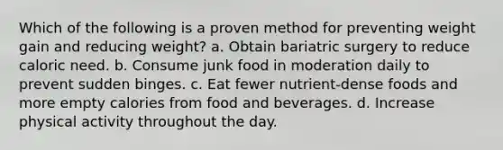 Which of the following is a proven method for preventing weight gain and reducing weight? a. Obtain bariatric surgery to reduce caloric need. b. Consume junk food in moderation daily to prevent sudden binges. c. Eat fewer nutrient-dense foods and more empty calories from food and beverages. d. Increase physical activity throughout the day.