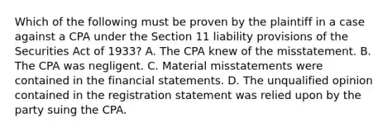 Which of the following must be proven by the plaintiff in a case against a CPA under the Section 11 liability provisions of the Securities Act of 1933? A. The CPA knew of the misstatement. B. The CPA was negligent. C. Material misstatements were contained in the financial statements. D. The unqualified opinion contained in the registration statement was relied upon by the party suing the CPA.