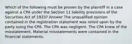 Which of the following must be proven by the plaintiff in a case against a CPA under the Section 11 liability provisions of the Securities Act of 1933? Answer The unqualified opinion contained in the registration statement was relied upon by the party suing the CPA. The CPA was negligent. The CPA knew of the misstatement. Material misstatements were contained in the financial statements.