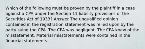 Which of the following must be proven by the plaintiff in a case against a CPA under the Section 11 liability provisions of the Securities Act of 1933? Answer The unqualified opinion contained in the registration statement was relied upon by the party suing the CPA. The CPA was negligent. The CPA knew of the misstatement. Material misstatements were contained in the financial statements.