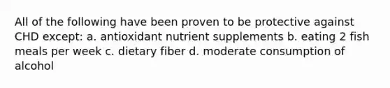 All of the following have been proven to be protective against CHD except: a. antioxidant nutrient supplements b. eating 2 fish meals per week c. dietary fiber d. moderate consumption of alcohol