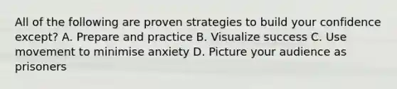 All of the following are proven strategies to build your confidence except? A. Prepare and practice B. Visualize success C. Use movement to minimise anxiety D. Picture your audience as prisoners