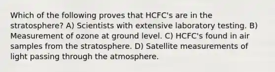 Which of the following proves that HCFC's are in the stratosphere? A) Scientists with extensive laboratory testing. B) Measurement of ozone at ground level. C) HCFC's found in air samples from the stratosphere. D) Satellite measurements of light passing through the atmosphere.