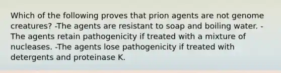 Which of the following proves that prion agents are not genome creatures? -The agents are resistant to soap and boiling water. -The agents retain pathogenicity if treated with a mixture of nucleases. -The agents lose pathogenicity if treated with detergents and proteinase K.