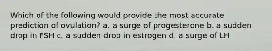 Which of the following would provide the most accurate prediction of ovulation? a. a surge of progesterone b. a sudden drop in FSH c. a sudden drop in estrogen d. a surge of LH