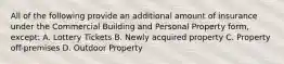 All of the following provide an additional amount of insurance under the Commercial Building and Personal Property form, except: A. Lottery Tickets B. Newly acquired property C. Property off-premises D. Outdoor Property