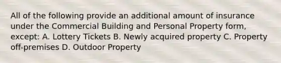 All of the following provide an additional amount of insurance under the Commercial Building and Personal Property form, except: A. Lottery Tickets B. Newly acquired property C. Property off-premises D. Outdoor Property