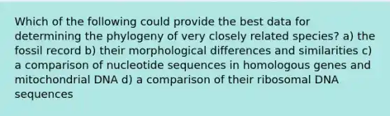 Which of the following could provide the best data for determining the phylogeny of very closely related species? a) the fossil record b) their morphological differences and similarities c) a comparison of nucleotide sequences in homologous genes and mitochondrial DNA d) a comparison of their ribosomal DNA sequences