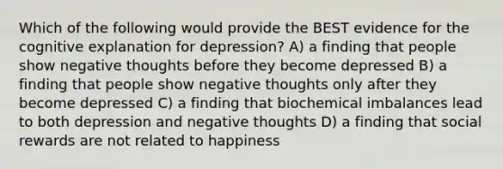 Which of the following would provide the BEST evidence for the cognitive explanation for depression? A) a finding that people show negative thoughts before they become depressed B) a finding that people show negative thoughts only after they become depressed C) a finding that biochemical imbalances lead to both depression and negative thoughts D) a finding that social rewards are not related to happiness