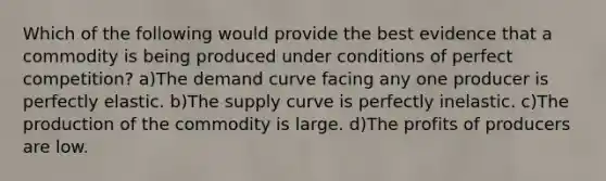 Which of the following would provide the best evidence that a commodity is being produced under conditions of perfect competition? a)The demand curve facing any one producer is perfectly elastic. b)The supply curve is perfectly inelastic. c)The production of the commodity is large. d)The profits of producers are low.