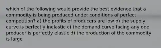 which of the following would provide the best evidence that a commodity is being produced under conditions of perfect competition? a) the profits of producers are low b) the supply curve is perfectly inelastic c) the demand curve facing any one producer is perfectly elastic d) the production of the commodity is large