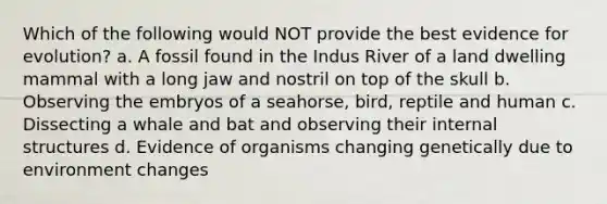 Which of the following would NOT provide the best evidence for evolution? a. A fossil found in the Indus River of a land dwelling mammal with a long jaw and nostril on top of the skull b. Observing the embryos of a seahorse, bird, reptile and human c. Dissecting a whale and bat and observing their internal structures d. Evidence of organisms changing genetically due to environment changes