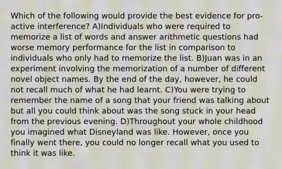 Which of the following would provide the best evidence for pro-active interference? A)Individuals who were required to memorize a list of words and answer arithmetic questions had worse memory performance for the list in comparison to individuals who only had to memorize the list. B)Juan was in an experiment involving the memorization of a number of different novel object names. By the end of the day, however, he could not recall much of what he had learnt. C)You were trying to remember the name of a song that your friend was talking about but all you could think about was the song stuck in your head from the previous evening. D)Throughout your whole childhood you imagined what Disneyland was like. However, once you finally went there, you could no longer recall what you used to think it was like.