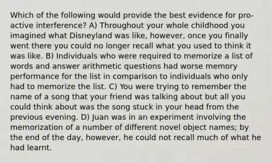 Which of the following would provide the best evidence for pro-active interference? A) Throughout your whole childhood you imagined what Disneyland was like, however, once you finally went there you could no longer recall what you used to think it was like. B) Individuals who were required to memorize a list of words and answer arithmetic questions had worse memory performance for the list in comparison to individuals who only had to memorize the list. C) You were trying to remember the name of a song that your friend was talking about but all you could think about was the song stuck in your head from the previous evening. D) Juan was in an experiment involving the memorization of a number of different novel object names; by the end of the day, however, he could not recall much of what he had learnt.