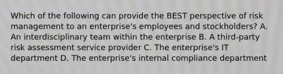 Which of the following can provide the BEST perspective of risk management to an enterprise's employees and stockholders? A. An interdisciplinary team within the enterprise B. A third-party risk assessment service provider C. The enterprise's IT department D. The enterprise's internal compliance department