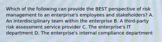 Which of the following can provide the BEST perspective of risk management to an enterprise's employees and stakeholders? A. An interdisciplinary team within the enterprise B. A third-party risk assessment service provider C. The enterprise's IT department D. The enterprise's internal compliance department