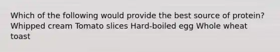Which of the following would provide the best source of protein? Whipped cream Tomato slices Hard-boiled egg Whole wheat toast
