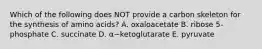 Which of the following does NOT provide a carbon skeleton for the synthesis of amino acids? A. oxaloacetate B. ribose 5-phosphate C. succinate D. α−ketoglutarate E. pyruvate