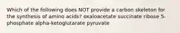 Which of the following does NOT provide a carbon skeleton for the synthesis of amino acids? oxaloacetate succinate ribose 5-phosphate alpha-ketoglutarate pyruvate