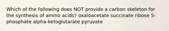 Which of the following does NOT provide a carbon skeleton for the synthesis of amino acids? oxaloacetate succinate ribose 5-phosphate alpha-ketoglutarate pyruvate