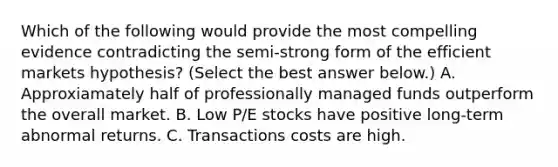 Which of the following would provide the most compelling evidence contradicting the​ semi-strong form of the efficient markets​ hypothesis? ​(Select the best answer​ below.) A. Approxiamately half of professionally managed funds outperform the overall market. B. Low​ P/E stocks have positive​ long-term abnormal returns. C. Transactions costs are high.