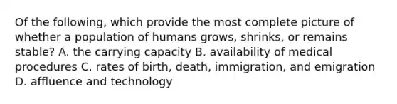 Of the following, which provide the most complete picture of whether a population of humans grows, shrinks, or remains stable? A. the carrying capacity B. availability of medical procedures C. rates of birth, death, immigration, and emigration D. affluence and technology