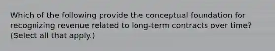 Which of the following provide the conceptual foundation for recognizing revenue related to long-term contracts over time? (Select all that apply.)