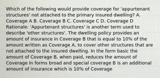 Which of the following would provide coverage for 'appurtenant structures' not attached to the primary insured dwelling? A. Coverage A B. Coverage B C. Coverage C D. Coverage D Rationale: 'Appurtenant structures' is another term used to describe 'other structures'. The dwelling policy provides an amount of insurance in Coverage B that is equal to 10% of the amount written as Coverage A, to cover other structures that are not attached to the insured dwelling. In the form basic the amount of Coverage B, when paid, reduces the amount of Coverage In forms broad and special coverage B is an additional amount of insurance which is 10% of Coverage