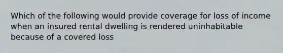 Which of the following would provide coverage for loss of income when an insured rental dwelling is rendered uninhabitable because of a covered loss