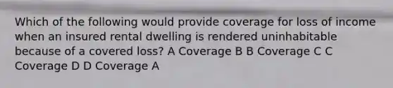 Which of the following would provide coverage for loss of income when an insured rental dwelling is rendered uninhabitable because of a covered loss? A Coverage B B Coverage C C Coverage D D Coverage A