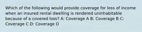 Which of the following would provide coverage for loss of income when an insured rental dwelling is rendered uninhabitable because of a covered loss? A: Coverage A B: Coverage B C: Coverage C D: Coverage D