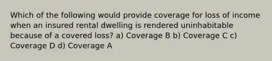 Which of the following would provide coverage for loss of income when an insured rental dwelling is rendered uninhabitable because of a covered loss? a) Coverage B b) Coverage C c) Coverage D d) Coverage A