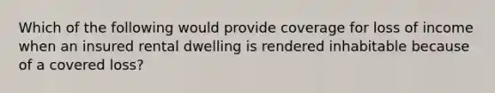 Which of the following would provide coverage for loss of income when an insured rental dwelling is rendered inhabitable because of a covered loss?