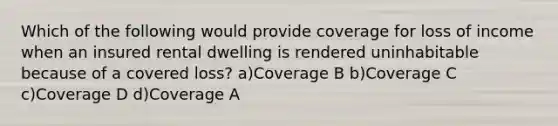 Which of the following would provide coverage for loss of income when an insured rental dwelling is rendered uninhabitable because of a covered loss? a)Coverage B b)Coverage C c)Coverage D d)Coverage A