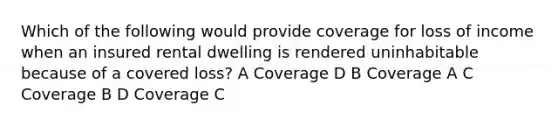 Which of the following would provide coverage for loss of income when an insured rental dwelling is rendered uninhabitable because of a covered loss? A Coverage D B Coverage A C Coverage B D Coverage C