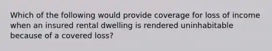 Which of the following would provide coverage for loss of income when an insured rental dwelling is rendered uninhabitable because of a covered loss?