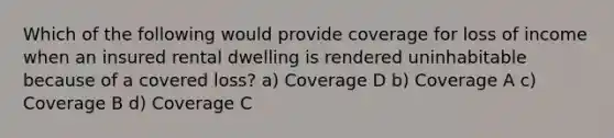 Which of the following would provide coverage for loss of income when an insured rental dwelling is rendered uninhabitable because of a covered loss? a) Coverage D b) Coverage A c) Coverage B d) Coverage C