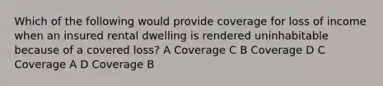 Which of the following would provide coverage for loss of income when an insured rental dwelling is rendered uninhabitable because of a covered loss? A Coverage C B Coverage D C Coverage A D Coverage B